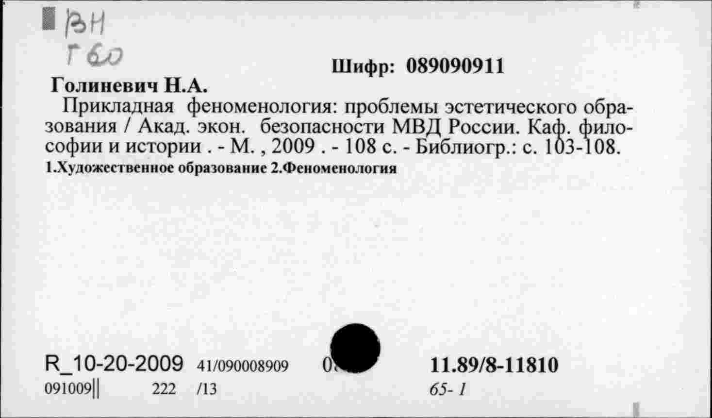 ﻿■ liH
ГСО
Шифр: 089090911
Голиневич H.A.
Прикладная феноменология: проблемы эстетического образования / Акад. экон, безопасности МВД России. Каф. философии и истории . - М., 2009 . - 108 с. - Библиогр.: с. 103-108.
1.Художественное образование 2.Феноменология
R_10-20-2009 41/090008909 О'
091009Ц	222 /13
11.89/8-11810
65-1